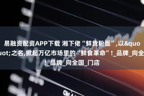 易融资配资APP下载 湘下佬“鲜货粉面”,以"鲜"之名,掀起万亿市场里的“鲜食革命”!_品牌_向全国_门店