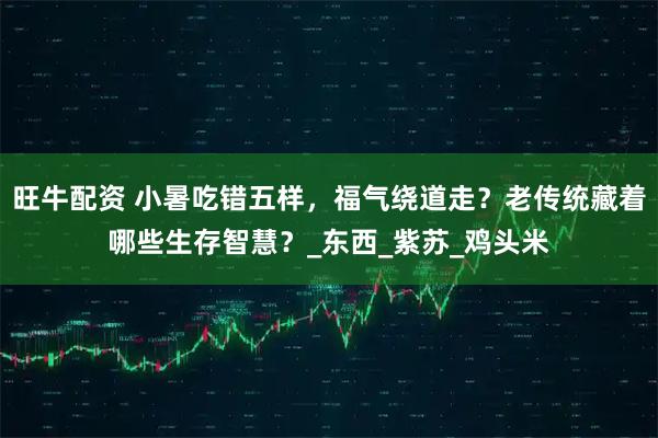 旺牛配资 小暑吃错五样，福气绕道走？老传统藏着哪些生存智慧？_东西_紫苏_鸡头米