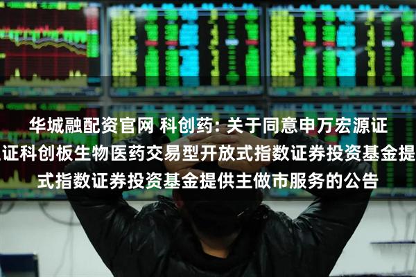 华城融配资官网 科创药: 关于同意申万宏源证券有限公司为华夏上证科创板生物医药交易型开放式指数证券投资基金提供主做市服务的公告