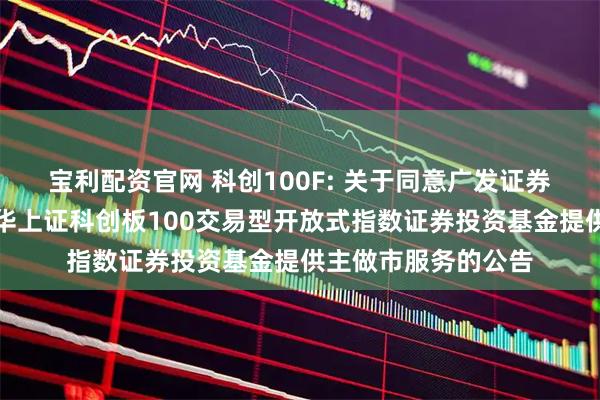 宝利配资官网 科创100F: 关于同意广发证券股份有限公司为鹏华上证科创板100交易型开放式指数证券投资基金提供主做市服务的公告