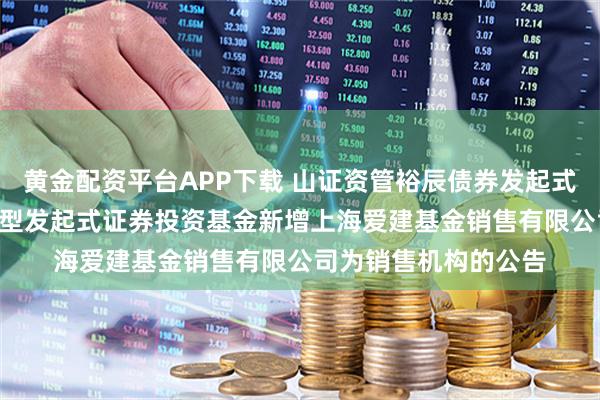 黄金配资平台APP下载 山证资管裕辰债券发起式: 山证资管裕辰债券型发起式证券投资基金新增上海爱建基金销售有限公司为销售机构的公告