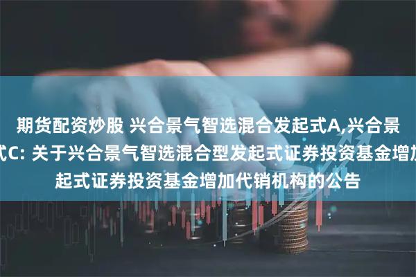 期货配资炒股 兴合景气智选混合发起式A,兴合景气智选混合发起式C: 关于兴合景气智选混合型发起式证券投资基金增加代销机构的公告