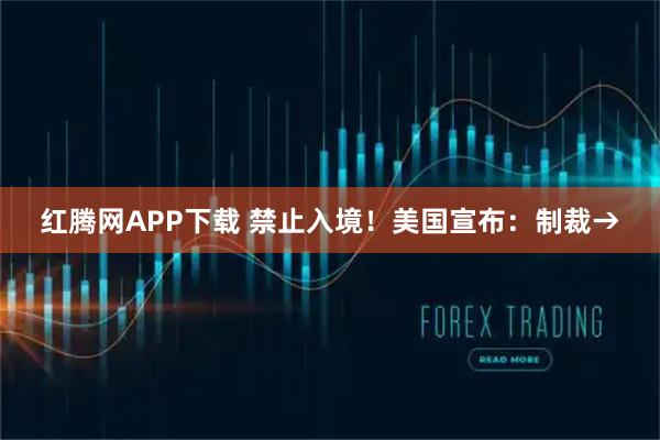 红腾网APP下载 禁止入境！美国宣布：制裁→
