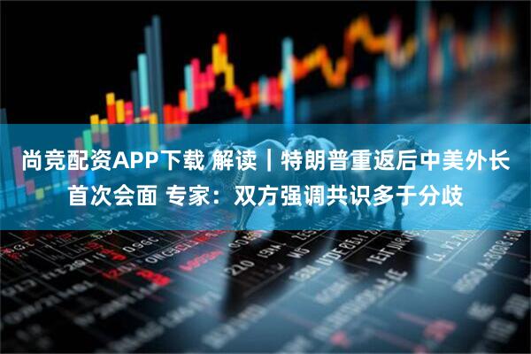 尚竞配资APP下载 解读｜特朗普重返后中美外长首次会面 专家：双方强调共识多于分歧