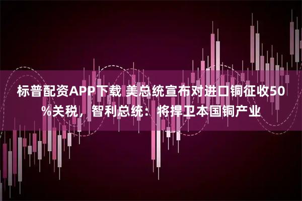 标普配资APP下载 美总统宣布对进口铜征收50%关税，智利总统：将捍卫本国铜产业