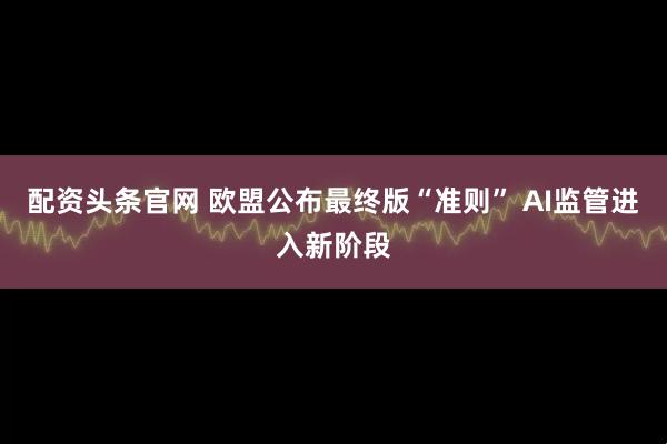 配资头条官网 欧盟公布最终版“准则” AI监管进入新阶段