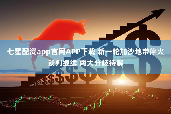 七星配资app官网APP下载 新一轮加沙地带停火谈判继续 两大分歧待解
