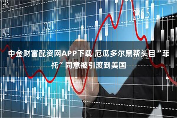 中金财富配资网APP下载 厄瓜多尔黑帮头目“菲托”同意被引渡到美国