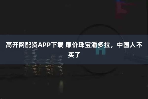 高开网配资APP下载 廉价珠宝潘多拉，中国人不买了