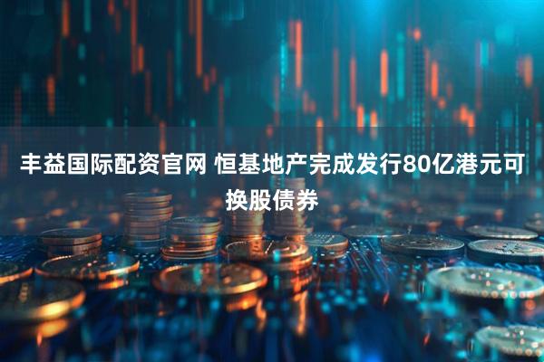 丰益国际配资官网 恒基地产完成发行80亿港元可换股债券