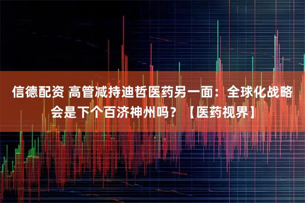 信德配资 高管减持迪哲医药另一面：全球化战略会是下个百济神州吗？【医药视界】