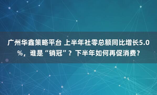 广州华鑫策略平台 上半年社零总额同比增长5.0%，谁是“销冠”？下半年如何再促消费？