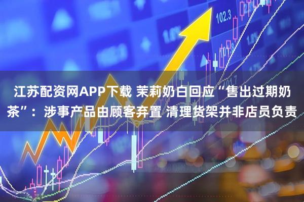江苏配资网APP下载 茉莉奶白回应“售出过期奶茶”：涉事产品由顾客弃置 清理货架并非店员负责