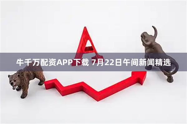牛千万配资APP下载 7月22日午间新闻精选