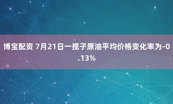 博宝配资 7月21日一揽子原油平均价格变化率为-0.13%