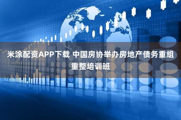 米涂配资APP下载 中国房协举办房地产债务重组重整培训班