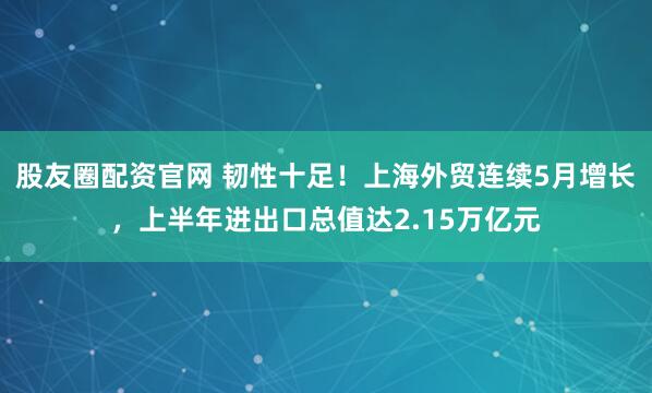 股友圈配资官网 韧性十足！上海外贸连续5月增长，上半年进出口总值达2.15万亿元