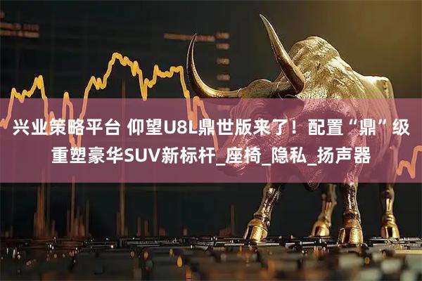 兴业策略平台 仰望U8L鼎世版来了！配置“鼎”级重塑豪华SUV新标杆_座椅_隐私_扬声器