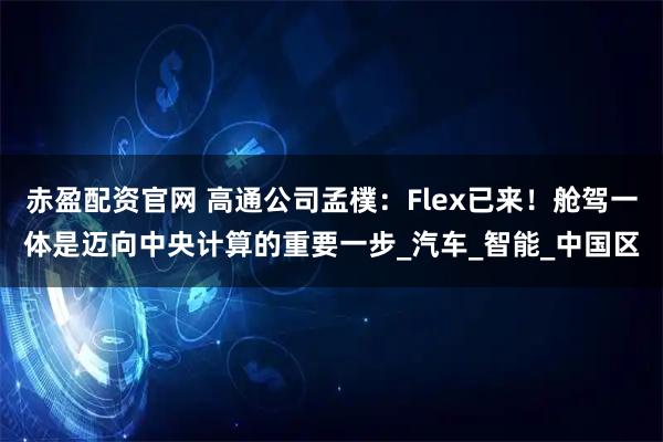 赤盈配资官网 高通公司孟樸：Flex已来！舱驾一体是迈向中央计算的重要一步_汽车_智能_中国区