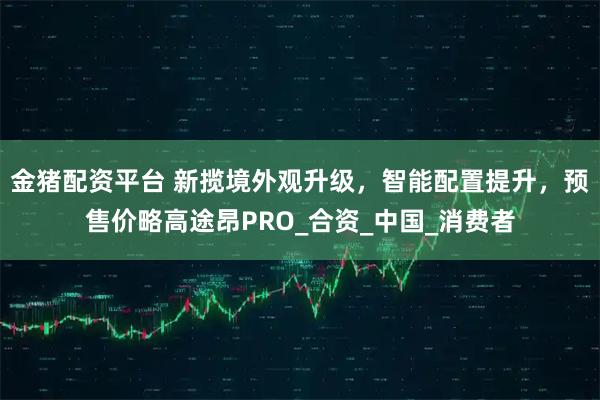 金猪配资平台 新揽境外观升级，智能配置提升，预售价略高途昂PRO_合资_中国_消费者