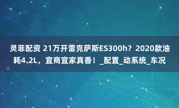 灵菲配资 21万开雷克萨斯ES300h？2020款油耗4.2L，宜商宜家真香！_配置_动系统_车况