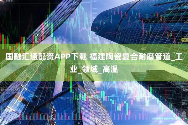 国融汇通配资APP下载 福建陶瓷复合耐磨管道_工业_领域_高温