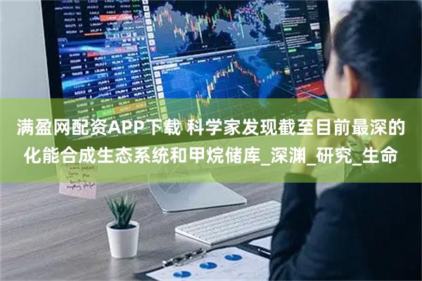 满盈网配资APP下载 科学家发现截至目前最深的化能合成生态系统和甲烷储库_深渊_研究_生命