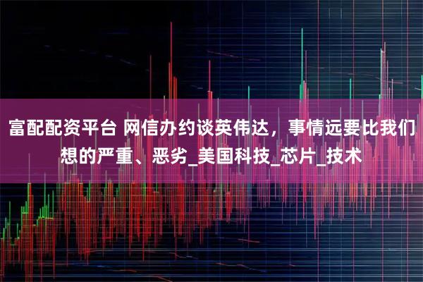 富配配资平台 网信办约谈英伟达，事情远要比我们想的严重、恶劣_美国科技_芯片_技术