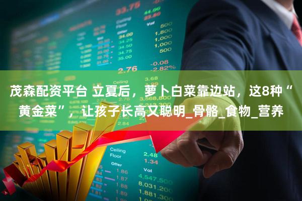 茂森配资平台 立夏后，萝卜白菜靠边站，这8种“黄金菜”，让孩子长高又聪明_骨骼_食物_营养
