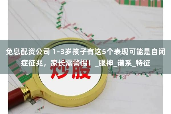 免息配资公司 1-3岁孩子有这5个表现可能是自闭症征兆,家长需警惕!_眼神_谱系_特征