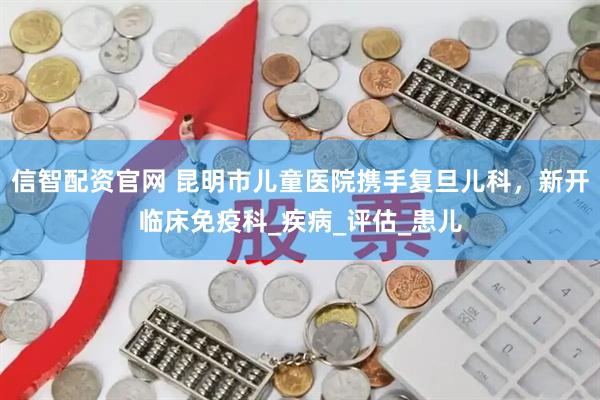 信智配资官网 昆明市儿童医院携手复旦儿科，新开临床免疫科_疾病_评估_患儿