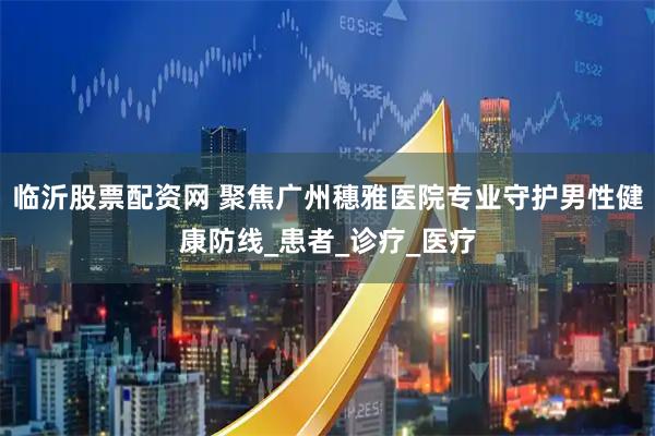 临沂股票配资网 聚焦广州穗雅医院专业守护男性健康防线_患者_诊疗_医疗