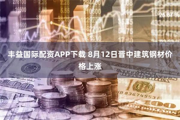 丰益国际配资APP下载 8月12日晋中建筑钢材价格上涨
