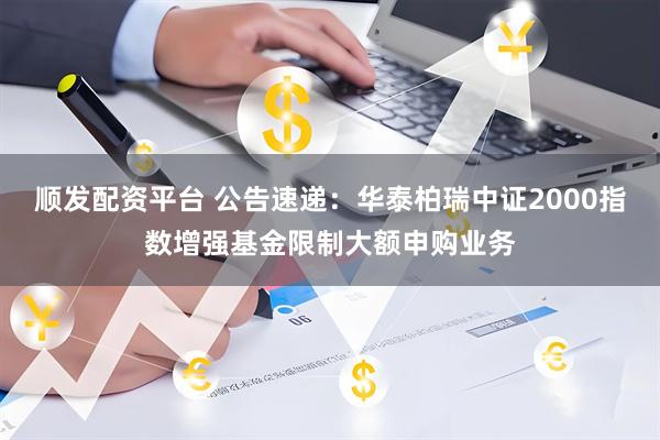 顺发配资平台 公告速递：华泰柏瑞中证2000指数增强基金限制大额申购业务