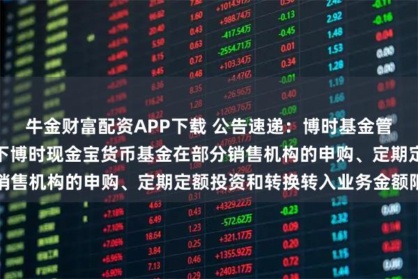 牛金财富配资APP下载 公告速递：博时基金管理有限公司关于调整旗下博时现金宝货币基金在部分销售机构的申购、定期定额投资和转换转入业务金额限制