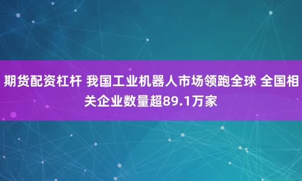 期货配资杠杆 我国工业机器人市场领跑全球 全国相关企业数量超89.1万家