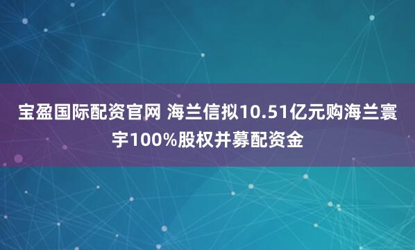 宝盈国际配资官网 海兰信拟10.51亿元购海兰寰宇100%股权并募配资金