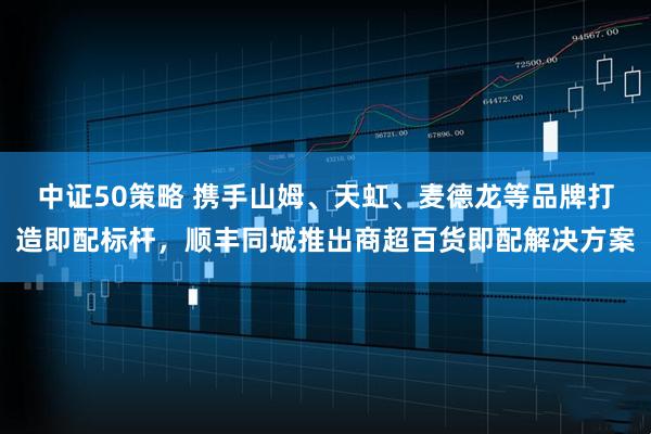 中证50策略 携手山姆、天虹、麦德龙等品牌打造即配标杆，顺丰同城推出商超百货即配解决方案