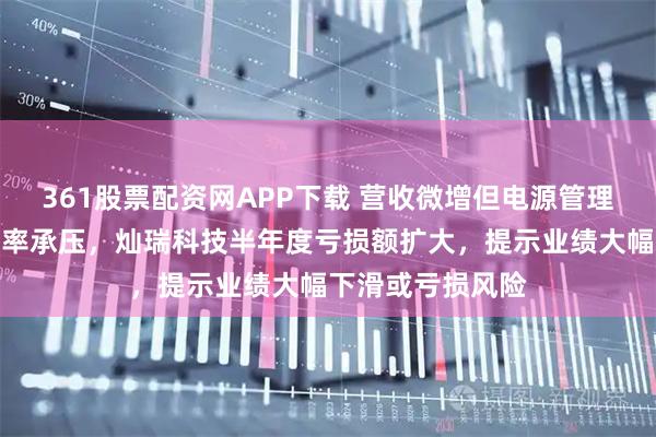 361股票配资网APP下载 营收微增但电源管理芯片价格和利润率承压，灿瑞科技半年度亏损额扩大，提示业绩大幅下滑或亏损风险