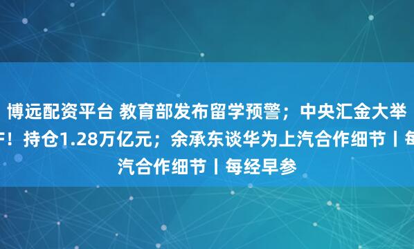 博远配资平台 教育部发布留学预警；中央汇金大举增持ETF！持仓1.28万亿元；余承东谈华为上汽合作细节丨每经早参