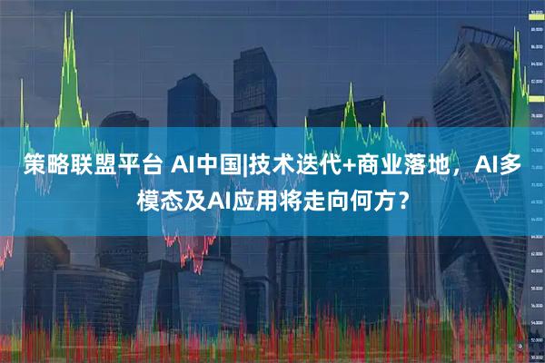 策略联盟平台 AI中国|技术迭代+商业落地，AI多模态及AI应用将走向何方？