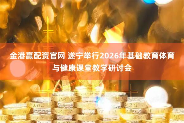 金港赢配资官网 遂宁举行2026年基础教育体育与健康课堂教学研讨会