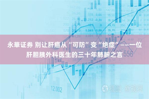 永華证券 别让肝癌从“可防”变“绝症”——一位肝胆胰外科医生的三十年肺腑之言