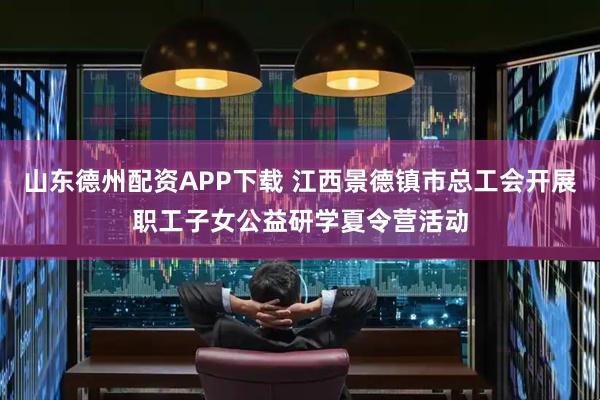 山东德州配资APP下载 江西景德镇市总工会开展职工子女公益研学夏令营活动