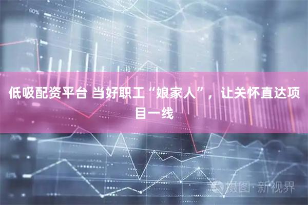 低吸配资平台 当好职工“娘家人”，让关怀直达项目一线