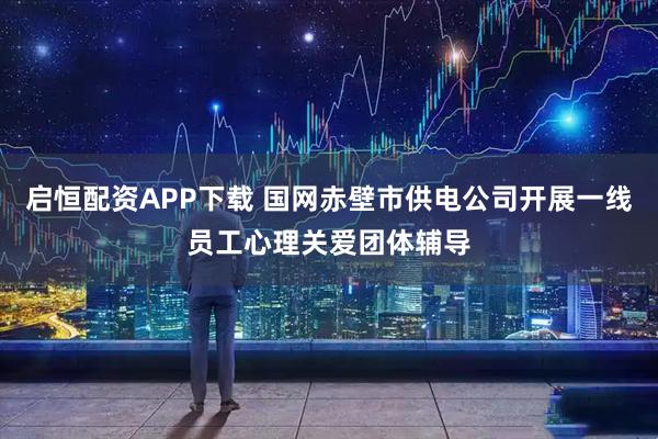 启恒配资APP下载 国网赤壁市供电公司开展一线员工心理关爱团体辅导